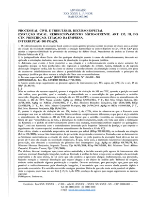 ADVOGADO
XXX XXXX L. JUNIOR
OAB/XX 000.000
Escritório: Rua XXX XXXXX 1, nº 000 – sala 00 -XXXXX – XXXX XX XXXX -XX – CEP 00000-000 –
Tel: 00 -0000-0000 -00 0000 0000
e-mail: xxxxx.xxxxxx@gmail.com
PROCESSUAL CIVIL E TRIBUTÁRIO. RECURSO ESPECIAL
EXECUÇAO FISCAL. REDIRECIONAMENTO. SÓCIO-GERENTE. ART. 135, III, DO
CTN. PRESCRIÇAO. CITAÇAO DA EMPRESA.
INTERRUPÇAO DO PRAZO.
1. O redirecionamento da execução fiscal contra o sócio-gerente precisa ocorrer no prazo de cinco anos a contar
da citação da sociedade empresária, devendo a situação harmonizar-se com o disposto no art. 174 do CTN para
afastar a imprescritibilidade da pretensão de cobrança do débito fiscal. Precedentes de ambas as Turmas de
Direito Público do STJ.
2. A jurisprudência desta Corte não faz qualquer distinção quanto à causa de redirecionamento, devendo ser
aplicada a orientação, inclusive, nos casos de dissolução irregular da pessoa jurídica.
3. Ademais, esse evento é bem posterior a sua citação e o redirecionamento contra o sócio somente foi
requerido porque os bens penhorados não lograram a satisfação do crédito. Assim, tratando-se de suposta
dissolução irregular tardia, não há como se afastar o reconhecimento da prescrição contra os sócios, sob pena
de manter-se indefinidamente em aberto a possibilidade de redirecionamento, contrariando o princípio da
segurança jurídica que deve nortear a relação do Fisco com os contribuintes.
4. Recurso especial não provido” (RECURSO ESPECIAL Nº 1.163.220 - MG
(2009/0204603-0), Rel. Min CASTRO MEIRA, 17/08/2010).
4. Assim sendo, nego seguimento ao presente agravo de instrumento (art. 557, caput, do CPC c/c o art. 29 do
RI)” (fls.40/44).
[...]
Não se conhece do recurso especial, quanto à alegação de violação do 535 do CPC, quando a petição recursal
não indica, com precisão, qual a omissão, a obscuridade ou a contradição de que padeceria o acórdão
recorrido. Alegada, genericamente, a violação do art. 535 do CPC, o recurso encontra óbice no entendimento da
Súmula n. 284 do STF. Nesse sentido: AgRg no AREsp 529.954/MA, 1ª T., Rel. Min. Sérgio Kukina, DJe
20/08/2014; AgRg no AREsp 271.586/MG, 1ª T., Rel. Ministro Benedito Gonçalves, DJe 13/05/2014; REsp
1355641/PR, 2ª T., Rel. Min. Mauro Campbell Marques, DJe 29/04/2014; AgRg no REsp 1451885/RS, 2ª T.,
Rel. Min. Herman Benjamin, DJe 15/08/2014.
E, quanto à alegação de violação do art. 174, inciso I, do CTN, além de observar-se que a Fazenda tenta
encampar sua tese se referindo a situações fático-jurídicas completamente diferentes, o que por si só, já atrairia
o entendimento da Súmula n. 284 do STF, deve-se notar que o acórdão recorrido, ao consignar a premissa
fática de que "consolidou-se, de fato, a prescrição do redirecionamento, tendo em vista que entre a intimação
da Empresa e o pedido de redirecionamento contra o(s) sócio(s), transcorreu período superior ao quinquênio
legal", está em harmonia com o entendimento externado pelo Superior Tribunal de Justiça, o que impede o
seguimento do recurso especial, conforme entendimento da Súmula n. 83 do STJ.
Com efeito, citada a sociedade empresária, até mesmo por edital (REsp 999.901/RS), ou ordenada sua citação
(LC n. 118/2005), tem-se fato interruptivo da prescrição da pretensão executória. Contudo, caso se demonstrem
as hipóteses autorizadoras, a citação do sócio para figurar no polo passivo da execução fiscal deve-se dar no
prazo de 5 anos da citação da sociedade empresária. É que, nesse caso, a pretensão executória é alcançada pela
prescrição, não obstante a ocorrência do primeiro fato interruptivo (v.g.: AgRg no AREsp 418.790/PI, Rel.
Ministro Herman Benjamin, Segunda Turma, Dje 06/03/2014; REsp 996.762/RS, Rel. Ministro Teori Albino
Zavascki, Primeira Turma, DJe 12/03/2008).
Por último, deve-se consignar que, como acima assinalado, a decisão atacada pelo agravo de instrumento não
analisou eventual dissolução irregular, tendo-se limitado à análise do fator tempo entre as citações da sociedade
empresária e de seus sócios, de tal sorte que não poderia a agravante alargar, indiretamente, sua pretensão,
fazendo menção a eventual dissolução que sequer chegou a ser objeto de análise pelo Tribunal de origem,
embora tenha realizado alguma ponderação a respeito. Deve-se esclarecer, por precaução, que, para que seja
possível o redirecionamento pela dissolução irregular, é necessário que esta ocorra ainda quando hígida a
pretensão executória. E o acórdão recorrido consigna premissa fática de que não mais seria possível tal pleito.
Ante o exposto, com base no art. 544, § 4º, II, b, do CPC, conheço do agravo para negar seguimento ao recurso
especial.
Publique-se. Intime-se.
 