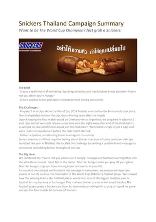 Snickers Thailand Campaign Summary
Want to be The World Cup Champion? Just grab a Snickers!
The Brief
- Create a real time viral marketing clip, integrating football into Snickers brand platform "You're
not you when you're hungry."
- Create positive brand perception and excitement among consumers.
The Challenges
- Prepare 2 viral clips about the World Cup 2014 finalists even before the final match took place,
then immediately release the clip about winning team after the match.
Upon knowing the final match would be Germany versus Argentina, we prepared in advance 2
viral clips so that we could release a real time viral clip right away after end of the final match,
as we had no clue which team would win the final match. We created 2 clips in just 3 days and
were ready for launch even before the final match started!
- Deliver a positive, entertaining brand message to consumers.
Some consumers still had negative feeling about Snickers because of some controversial clips
launched last year in Thailand. We tackled the challenge by sending a positive brand message to
consumers and adding humor throughout our clip.
The Big Ideas
We combined the "You're not you when you're hungry" message and football fever together into
the activation concept "Head Not in the Game." Don’t let hunger make you play off your game.
Don’t let hunger stop you from missing important events in your life.
To visualize the concept and translate the message to consumers, we compared important
events in our life such as the final match of the World Cup 2014 for a football player. We showed
how the winning team’s star football player would miss one of the biggest matches ever in
football history because of his hunger. This is where Snickers came in and saved the day. The
football player grabs a Snickers bar from his teammate, enabling him to stay on top of his game
and win the final match. All because of Snickers!
 
