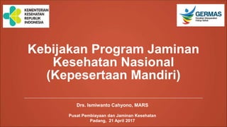 Kebijakan Program Jaminan
Kesehatan Nasional
(Kepesertaan Mandiri)
Drs. Ismiwanto Cahyono, MARS
Pusat Pembiayaan dan Jaminan Kesehatan
Padang, 21 April 2017
 