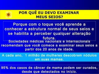 POR QUÊ EU DEVO EXAMINAR
MEUS SEIOS?
Sociedades médicas nacionais e internacionais
recomendam que você comece a examinar seus seios a
partir dos 20 anos de idade.
A cada ano, 1 milhão de mulheres descobrem nódulos
em suas mamas.
Porque com o toque você aprende a
conhecer a estrutura normal de seus seios e
se habilita a perceber qualquer alteração
futura.
95% dos casos de câncer de mama podem ser curados,
desde que detectados no início.
 