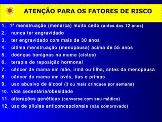 ATENÇÃO PARA OS FATORES DE RISCO
1. 1ª menstruação (menarca) muito cedo (antes dos 12 anos)
2. nunca ter engravidado
3. ter engravidado com mais de 30 anos
4. última menstruação (menopausa) acima de 55 anos
5. doenças benignas na mama (cistos)
6. terapia de reposição hormonal
7. câncer de mama em mãe, irmã ou filha, antes da menopausa
8. câncer de mama em avós, tias e primas
9. uso abusivo de álcool (3 ou mais drinques por semana)
10. vida sedentária/obesidade
11. alterações genéticas (converse com seu médico)
12. uso de pílulas anticoncepcionais (não comprovado)
 