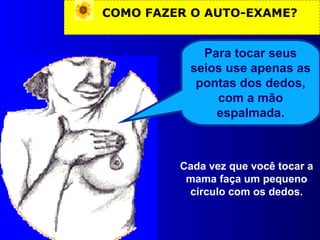 COMO FAZER O AUTO-EXAME?
Para tocar seus
seios use apenas as
pontas dos dedos,
com a mão
espalmada.
Cada vez que você tocar a
mama faça um pequeno
círculo com os dedos.
 