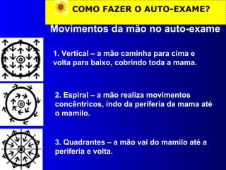 COMO FAZER O AUTO-EXAME?
Movimentos da mão no auto-exame
1. Vertical – a mão caminha para cima e
volta para baixo, cobrindo toda a mama.
2. Espiral – a mão realiza movimentos
concêntricos, indo da periferia da mama até
o mamilo.
3. Quadrantes – a mão vai do mamilo até a
periferia e volta.
 