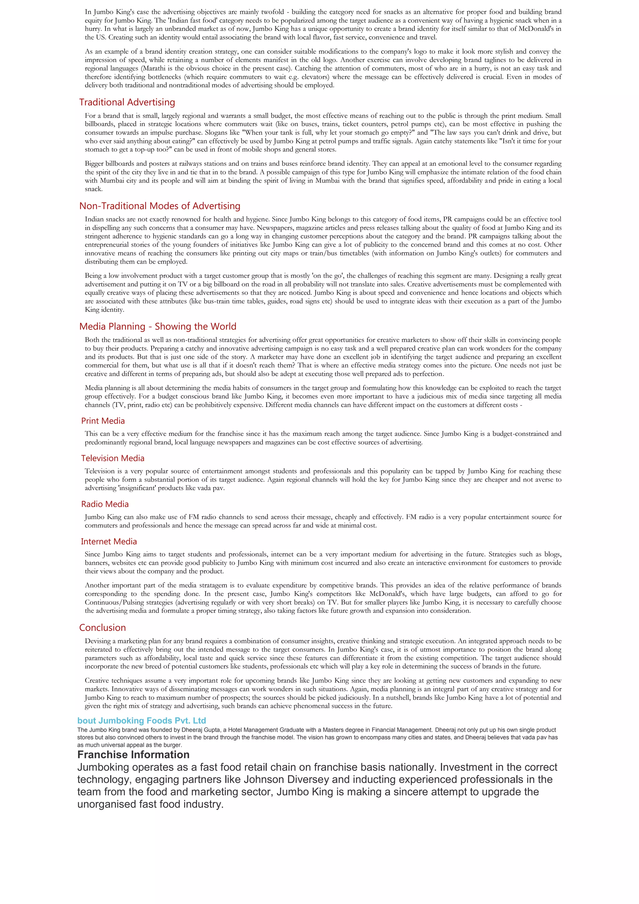 In Jumbo King's case the advertising objectives are mainly twofold - building the category need for snacks as an alternative for proper food and building brand
  equity for Jumbo King. The 'Indian fast food' category needs to be popularized among the target audience as a convenient way of having a hygienic snack when in a
  hurry. In what is largely an unbranded market as of now, Jumbo King has a unique opportunity to create a brand identity for itself similar to that of McDonald's in
  the US. Creating such an identity would entail associating the brand with local flavor, fast service, convenience and travel.
  As an example of a brand identity creation strategy, one can consider suitable modifications to the company's logo to make it look more stylish and convey the
  impression of speed, while retaining a number of elements manifest in the old logo. Another exercise can involve developing brand taglines to be delivered in
  regional languages (Marathi is the obvious choice in the present case). Catching the attention of commuters, most of who are in a hurry, is not an easy task and
  therefore identifying bottlenecks (which require commuters to wait e.g. elevators) where the message can be effectively delivered is crucial. Even in modes of
  delivery both traditional and nontraditional modes of advertising should be employed.

Traditional Advertising
  For a brand that is small, largely regional and warrants a small budget, the most effective means of reaching out to the public is through the print medium. Small
  billboards, placed in strategic locations where commuters wait (like on buses, trains, ticket counters, petrol pumps etc), can be most effective in pushing the
  consumer towards an impulse purchase. Slogans like "When your tank is full, why let your stomach go empty?" and "The law says you can't drink and drive, but
  who ever said anything about eating?" can effectively be used by Jumbo King at petrol pumps and traffic signals. Again catchy statements like "Isn't it time for your
  stomach to get a top-up too?" can be used in front of mobile shops and general stores.
  Bigger billboards and posters at railways stations and on trains and buses reinforce brand identity. They can appeal at an emotional level to the consumer regarding
  the spirit of the city they live in and tie that in to the brand. A possible campaign of this type for Jumbo King will emphasize the intimate relation of the food chain
  with Mumbai city and its people and will aim at binding the spirit of living in Mumbai with the brand that signifies speed, affordability and pride in eating a local
  snack.

Non-Traditional Modes of Advertising
  Indian snacks are not exactly renowned for health and hygiene. Since Jumbo King belongs to this category of food items, PR campaigns could be an effective tool
  in dispelling any such concerns that a consumer may have. Newspapers, magazine articles and press releases talking about the quality of food at Jumbo King and its
  stringent adherence to hygienic standards can go a long way in changing customer perceptions about the category and the brand. PR campaigns talking about the
  entrepreneurial stories of the young founders of initiatives like Jumbo King can give a lot of publicity to the concerned brand and this comes at no cost. Other
  innovative means of reaching the consumers like printing out city maps or train/bus timetables (with information on Jumbo King's outlets) for commuters and
  distributing them can be employed.
  Being a low involvement product with a target customer group that is mostly 'on the go', the challenges of reaching this segment are many. Designing a really great
  advertisement and putting it on TV or a big billboard on the road in all probability will not translate into sales. Creative advertisements must be complemented with
  equally creative ways of placing these advertisements so that they are noticed. Jumbo King is about speed and convenience and hence locations and objects which
  are associated with these attributes (like bus-train time tables, guides, road signs etc) should be used to integrate ideas with their execution as a part of the Jumbo
  King identity.

Media Planning - Showing the World
  Both the traditional as well as non-traditional strategies for advertising offer great opportunities for creative marketers to show off their skills in convincing people
  to buy their products. Preparing a catchy and innovative advertising campaign is no easy task and a well prepared creative plan can work wonders for the company
  and its products. But that is just one side of the story. A marketer may have done an excellent job in identifying the target audience and preparing an excellent
  commercial for them, but what use is all that if it doesn't reach them? That is where an effective media strategy comes into the picture. One needs not just be
  creative and different in terms of preparing ads, but should also be adept at executing those well prepared ads to perfection.
  Media planning is all about determining the media habits of consumers in the target group and formulating how this knowledge can be exploited to reach the target
  group effectively. For a budget conscious brand like Jumbo King, it becomes even more important to have a judicious mix of media since targeting all media
  channels (TV, print, radio etc) can be prohibitively expensive. Different media channels can have different impact on the customers at different costs -

 Print Media
  This can be a very effective medium for the franchise since it has the maximum reach among the target audience. Since Jumbo King is a budget-constrained and
  predominantly regional brand, local language newspapers and magazines can be cost effective sources of advertising.

 Television Media
  Television is a very popular source of entertainment amongst students and professionals and this popularity can be tapped by Jumbo King for reaching these
  people who form a substantial portion of its target audience. Again regional channels will hold the key for Jumbo King since they are cheaper and not averse to
  advertising 'insignificant' products like vada pav.

 Radio Media
  Jumbo King can also make use of FM radio channels to send across their message, cheaply and effectively. FM radio is a very popular entertainment source for
  commuters and professionals and hence the message can spread across far and wide at minimal cost.

 Internet Media
  Since Jumbo King aims to target students and professionals, internet can be a very important medium for advertising in the future. Strategies such as blogs,
  banners, websites etc can provide good publicity to Jumbo King with minimum cost incurred and also create an interactive environment for customers to provide
  their views about the company and the product.
  Another important part of the media stratagem is to evaluate expenditure by competitive brands. This provides an idea of the relative performance of brands
  corresponding to the spending done. In the present case, Jumbo King's competitors like McDonald's, which have large budgets, can afford to go for
  Continuous/Pulsing strategies (advertising regularly or with very short breaks) on TV. But for smaller players like Jumbo King, it is necessary to carefully choose
  the advertising media and formulate a proper timing strategy, also taking factors like future growth and expansion into consideration.

Conclusion
  Devising a marketing plan for any brand requires a combination of consumer insights, creative thinking and strategic execution. An integrated approach needs to be
  reiterated to effectively bring out the intended message to the target consumers. In Jumbo King's case, it is of utmost importance to position the brand along
  parameters such as affordability, local taste and quick service since these features can differentiate it from the existing competition. The target audience should
  incorporate the new breed of potential customers like students, professionals etc which will play a key role in determining the success of brands in the future.
  Creative techniques assume a very important role for upcoming brands like Jumbo King since they are looking at getting new customers and expanding to new
  markets. Innovative ways of disseminating messages can work wonders in such situations. Again, media planning is an integral part of any creative strategy and for
  Jumbo King to reach to maximum number of prospects; the sources should be picked judiciously. In a nutshell, brands like Jumbo King have a lot of potential and
  given the right mix of strategy and advertising, such brands can achieve phenomenal success in the future.

bout Jumboking Foods Pvt. Ltd
The Jumbo King brand was founded by Dheeraj Gupta, a Hotel Management Graduate with a Masters degree in Financial Management. Dheeraj not only put up his own single product
stores but also convinced others to invest in the brand through the franchise model. The vision has grown to encompass many cities and states, and Dheeraj believes that vada pav has
as much universal appeal as the burger.
Franchise Information
Jumboking operates as a fast food retail chain on franchise basis nationally. Investment in the correct
technology, engaging partners like Johnson Diversey and inducting experienced professionals in the
team from the food and marketing sector, Jumbo King is making a sincere attempt to upgrade the
unorganised fast food industry.
 