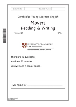 Centre Number

Candidate Number

Cambridge Young Learners English

Movers
*1060984917*

Reading & Writing
Version 127

0756

There are 40 questions.
You have 30 minutes.
You will need a pen or pencil.

My name is:

DC (SM/JB) 10435/4
© UCLES 2010

..........................................................................................

 