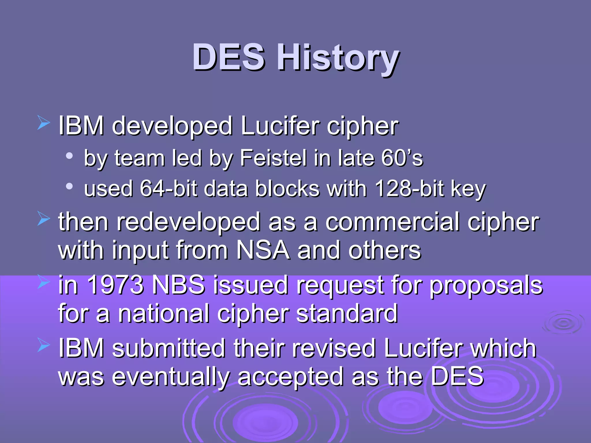 DES History
 IBM developed Lucifer cipher



by team led by Feistel in late 60’s
used 64-bit data blocks with 128-bit key

 then redeveloped as a commercial cipher

with input from NSA and others
 in 1973 NBS issued request for proposals
for a national cipher standard
 IBM submitted their revised Lucifer which
was eventually accepted as the DES

 
