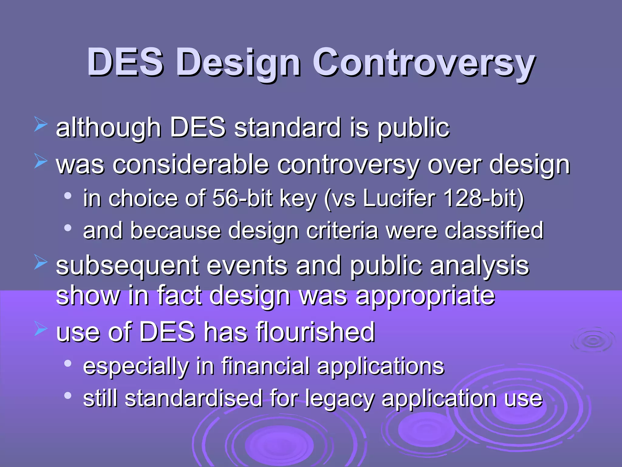 DES Design Controversy
 although DES standard is public
 was considerable controversy over design



in choice of 56-bit key (vs Lucifer 128-bit)
and because design criteria were classified

 subsequent events and public analysis

show in fact design was appropriate
 use of DES has flourished



especially in financial applications
still standardised for legacy application use

 
