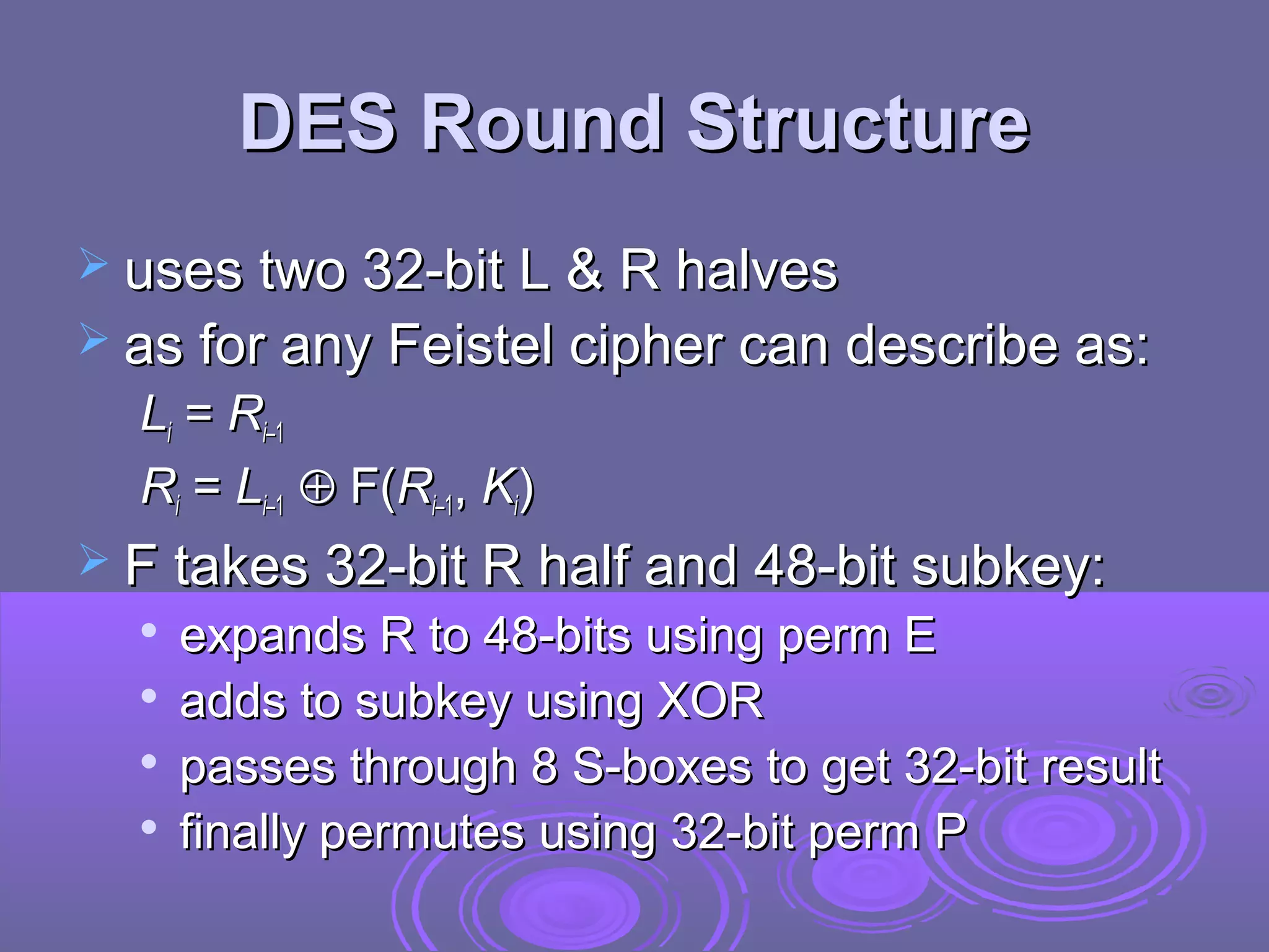DES Round Structure
 uses two 32-bit L & R halves
 as for any Feistel cipher can describe as:

Li = Ri–1
Ri = Li–1 ⊕ F(Ri–1, Ki)
 F takes 32-bit R half and 48-bit subkey:





expands R to 48-bits using perm E
adds to subkey using XOR
passes through 8 S-boxes to get 32-bit result
finally permutes using 32-bit perm P

 