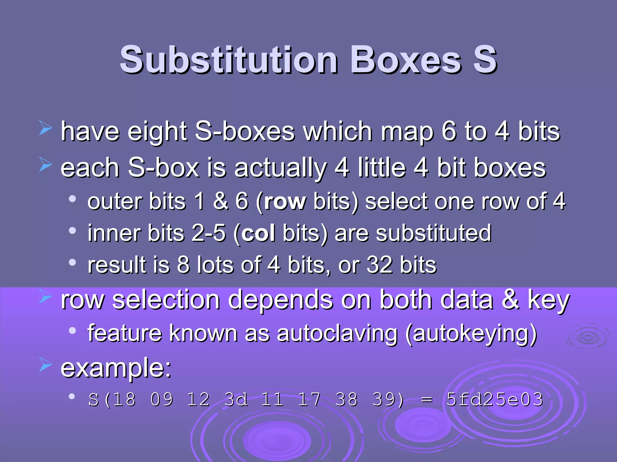 Substitution Boxes S
 have eight S-boxes which map 6 to 4 bits
 each S-box is actually 4 little 4 bit boxes




outer bits 1 & 6 (row bits) select one row of 4
inner bits 2-5 (col bits) are substituted
result is 8 lots of 4 bits, or 32 bits

 row selection depends on both data & key


feature known as autoclaving (autokeying)

 example:


S(18 09 12 3d 11 17 38 39) = 5fd25e03

 
