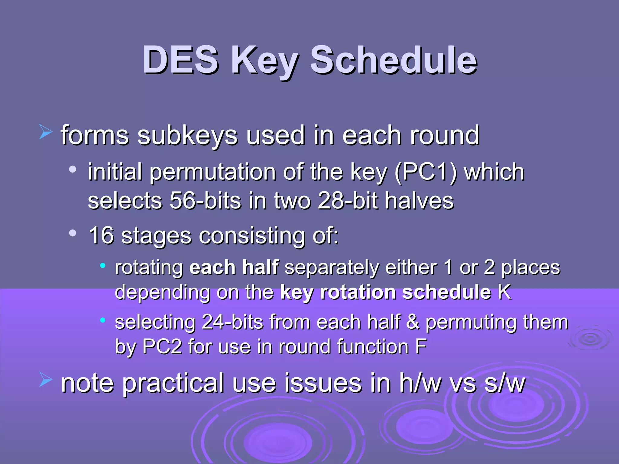 DES Key Schedule
 forms subkeys used in each round




initial permutation of the key (PC1) which
selects 56-bits in two 28-bit halves
16 stages consisting of:
• rotating each half separately either 1 or 2 places
depending on the key rotation schedule K
• selecting 24-bits from each half & permuting them
by PC2 for use in round function F

 note practical use issues in h/w vs s/w

 