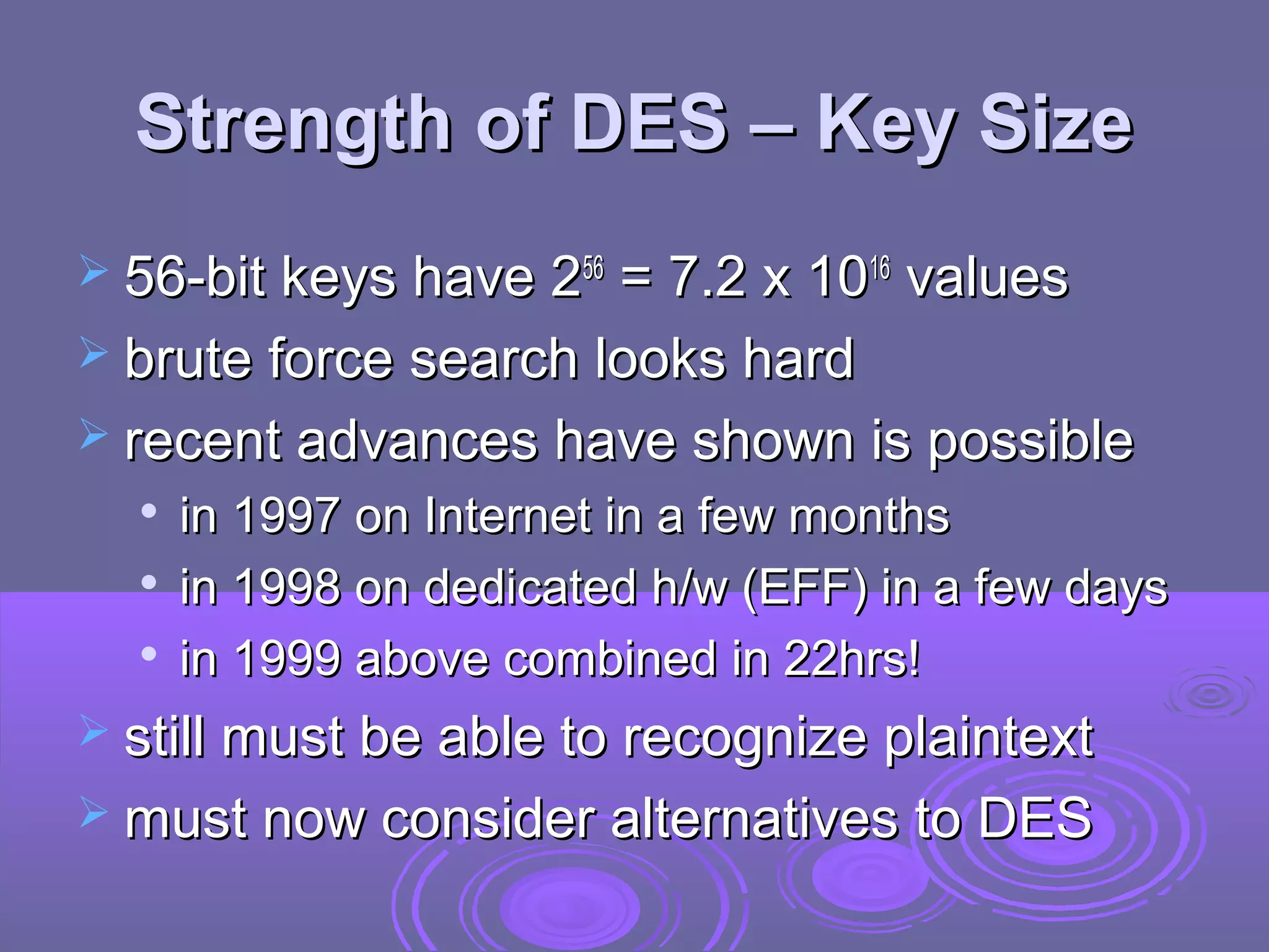 Strength of DES – Key Size
 56-bit keys have 256

= 7.2 x 1016 values
 brute force search looks hard
 recent advances have shown is possible




in 1997 on Internet in a few months
in 1998 on dedicated h/w (EFF) in a few days
in 1999 above combined in 22hrs!

 still must be able to recognize plaintext
 must now consider alternatives to DES

 