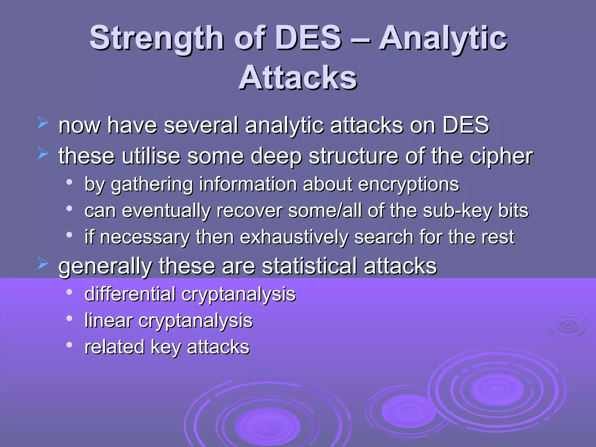 Strength of DES – Analytic
Attacks



now have several analytic attacks on DES
these utilise some deep structure of the cipher






by gathering information about encryptions
can eventually recover some/all of the sub-key bits
if necessary then exhaustively search for the rest

generally these are statistical attacks




differential cryptanalysis
linear cryptanalysis
related key attacks

 