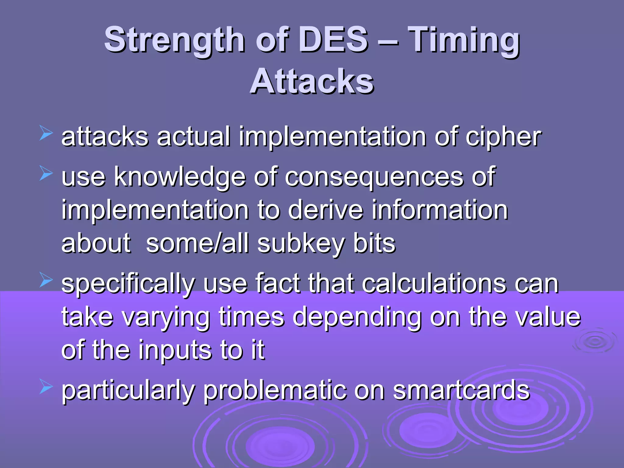 Strength of DES – Timing
Attacks
 attacks actual implementation of cipher
 use knowledge of consequences of

implementation to derive information
about some/all subkey bits
 specifically use fact that calculations can
take varying times depending on the value
of the inputs to it
 particularly problematic on smartcards

 