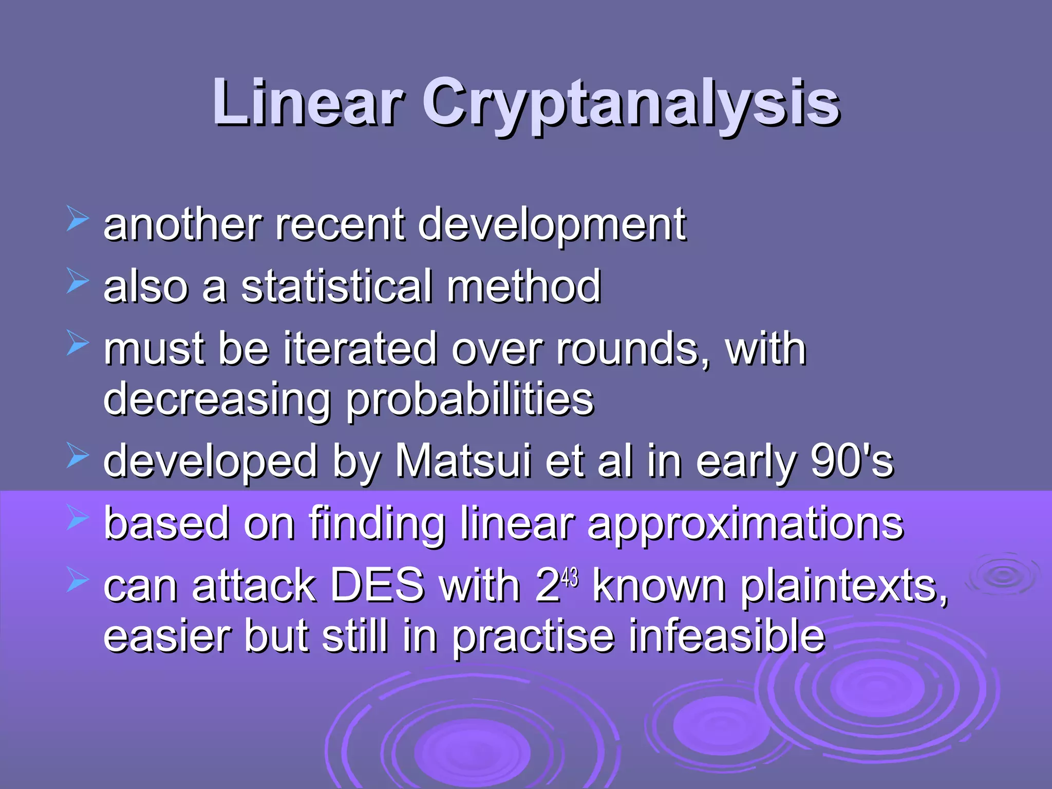 Linear Cryptanalysis
 another recent development
 also a statistical method
 must be iterated over rounds, with

decreasing probabilities
 developed by Matsui et al in early 90's
 based on finding linear approximations
 can attack DES with 243 known plaintexts,
easier but still in practise infeasible

 