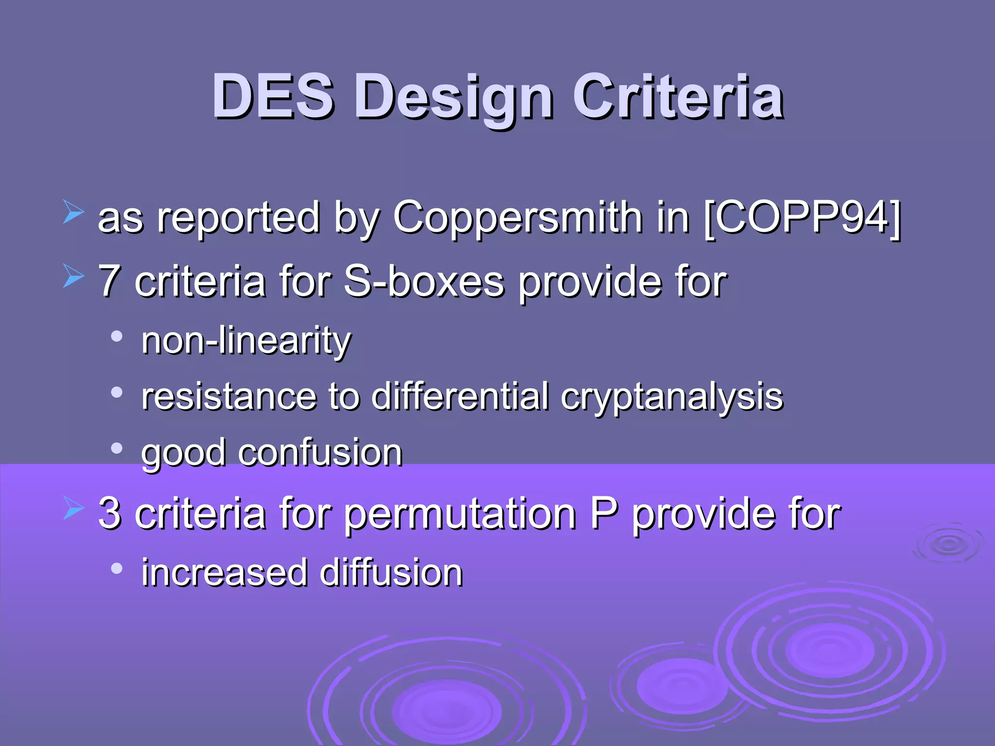 DES Design Criteria
 as reported by Coppersmith in [COPP94]
 7 criteria for S-boxes provide for




non-linearity
resistance to differential cryptanalysis
good confusion

 3 criteria for permutation P provide for


increased diffusion

 