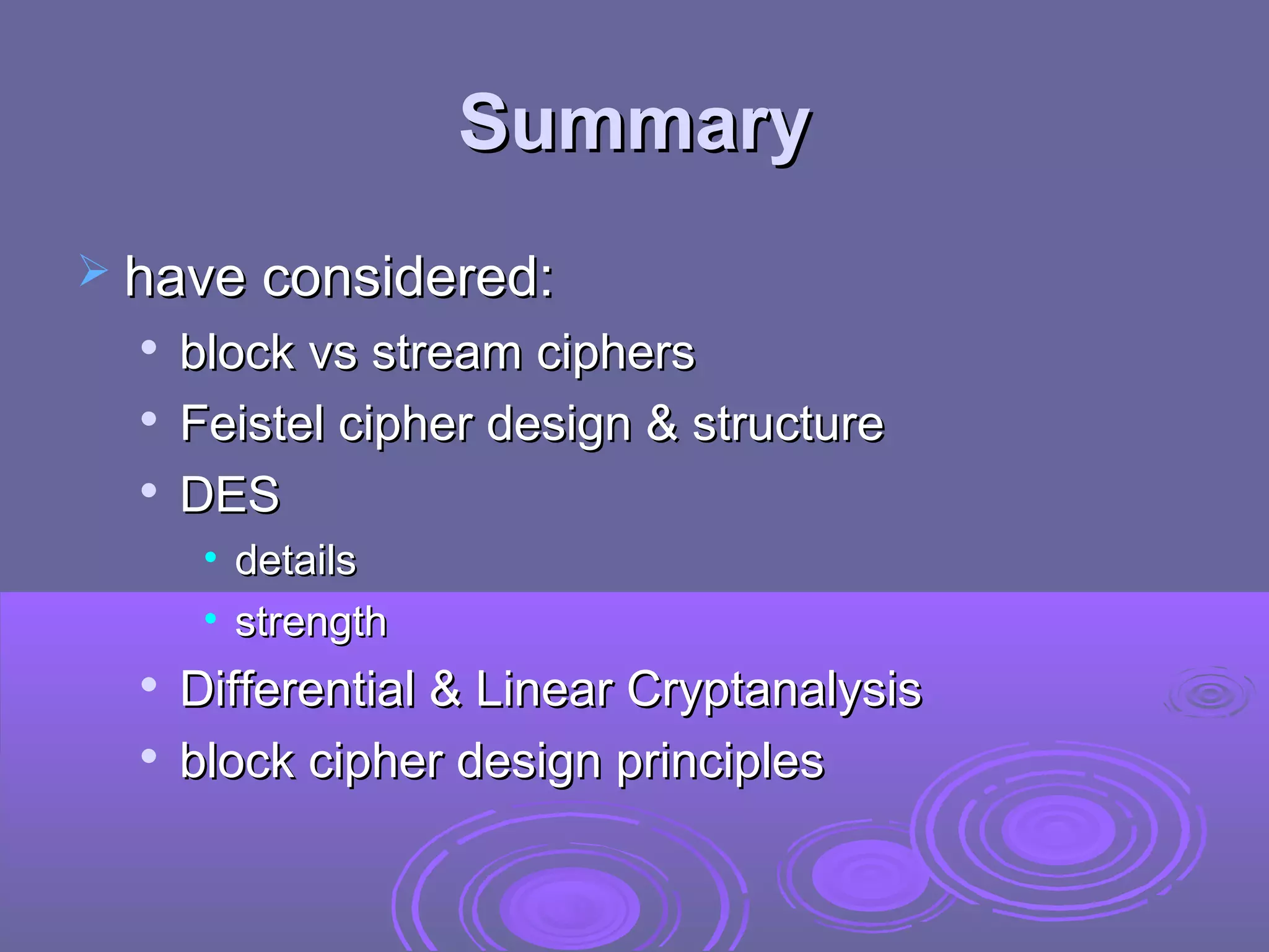 Summary
 have considered:




block vs stream ciphers
Feistel cipher design & structure
DES
• details
• strength




Differential & Linear Cryptanalysis
block cipher design principles

 