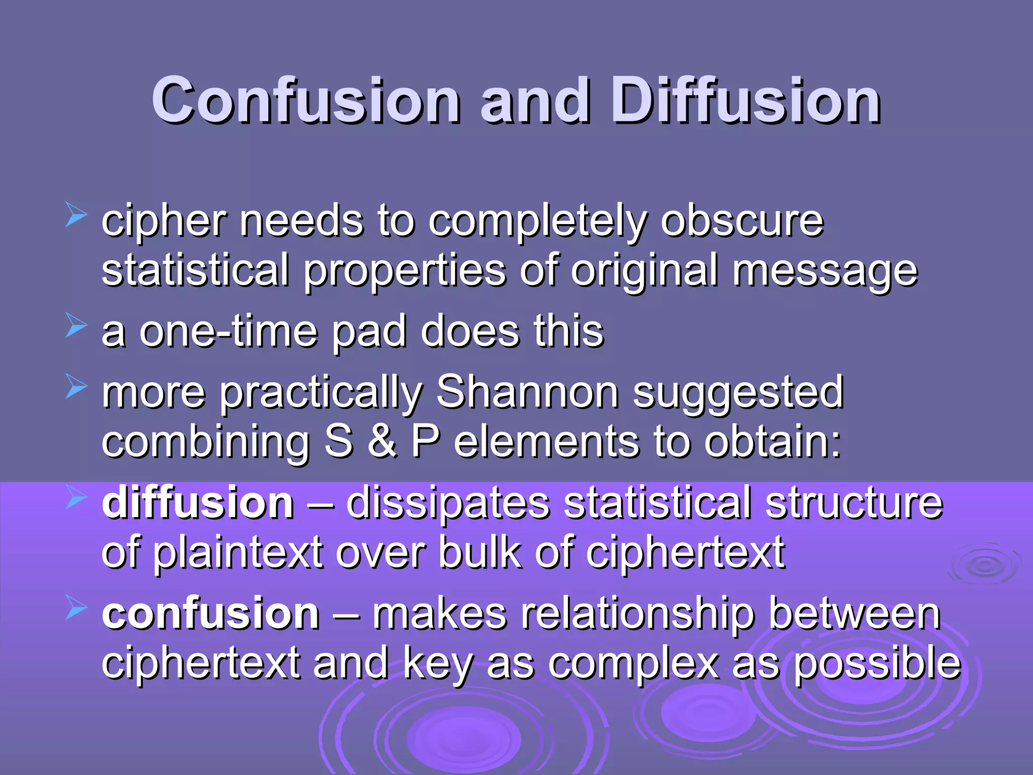 Confusion and Diffusion
 cipher needs to completely obscure

statistical properties of original message
 a one-time pad does this
 more practically Shannon suggested
combining S & P elements to obtain:
 diffusion – dissipates statistical structure
of plaintext over bulk of ciphertext
 confusion – makes relationship between
ciphertext and key as complex as possible

 