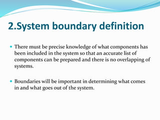 2.System boundary definition
 There must be precise knowledge of what components has
been included in the system so that an accurate list of
components can be prepared and there is no overlapping of
systems.
 Boundaries will be important in determining what comes
in and what goes out of the system.
 