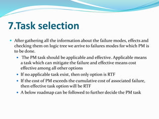 7.Task selection
 After gathering all the information about the failure modes, effects and
checking them on logic tree we arrive to failures modes for which PM is
to be done.
 The PM task should be applicable and effective. Applicable means
a task which can mitigate the failure and effective means cost
effective among all other options
 If no applicable task exist, then only option is RTF
 If the cost of PM exceeds the cumulative cost of associated failure,
then effective task option will be RTF
 A below roadmap can be followed to further decide the PM task
 
