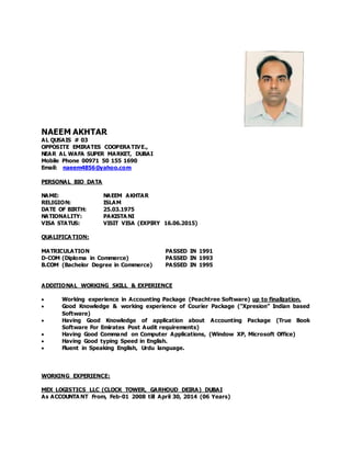 NAEEM AKHTAR
AL QUSAIS # 03
OPPOSITE EMIRATES COOPERA TIVE.,
NEAR AL WAFA SUPER MARKET, DUBAI
Mobile Phone 00971 50 155 1690
Email: naeem4856@yahoo.com
PERSONAL BIO DATA
NAME: NAEEM AKHTAR
RELIGION: ISLAM
DATE OF BIRTH: 25.03.1975
NATIONALITY: PAKISTA NI
VISA STATUS: VISIT VISA (EXPIRY 16.06.2015)
QUALIFICA TION:
MATRICULATION PASSED IN 1991
D-COM (Diploma in Commerce) PASSED IN 1993
B.COM (Bachelor Degree in Commerce) PASSED IN 1995
ADDITIONAL WORKING SKILL & EXPERIENCE
 Working experience in Accounting Package (Peachtree Software) up to finalization.
 Good Knowledge & working experience of Courier Package ("Xpresion” Indian based
Software)
 Having Good Knowledge of application about Accounting Package (True Book
Software For Emirates Post Audit requirements)
 Having Good Command on Computer Applications, (Window XP, Microsoft Office)
 Having Good typing Speed in English.
 Fluent in Speaking English, Urdu language.
WORKING EXPERIENCE:
MEX LOGISTICS LLC (CLOCK TOWER, GARHOUD DEIRA) DUBAI
As ACCOUNTA NT From, Feb-01 2008 till April 30, 2014 (06 Years)
 