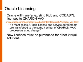 Oracle Licensing
•   Oracle will transfer existing Rdb and CODASYL
    licenses to CHARON-VAX
    www.oracle.com/technology/products/rdb/htdocs/rdb7/charon_vax.html
     − “In most cases, Oracle license and service agreements
       are transferred to the same number of CHARON-VAX
       processors at no charge.”
•   New licenses must be purchased for other virtual
    solutions
 