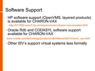 Software Support
•   HP software support (OpenVMS, layered products)
    is available for CHARON-VAX
     http://h71000.www7.hp.com/openvms/sri-charon-vax-emulator.html
•   Oracle Rdb and CODASYL software support
    available for CHARON-VAX
    www.oracle.com/technology/products/rdb/htdocs/rdb7/charon_vax.html
•   Other ISV’s support virtual systems less formally
 