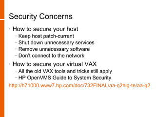 Security Concerns
•   How to secure your host
    − Keep host patch-current
    − Shut down unnecessary services
    − Remove unnecessary software
    − Don’t connect to the network
•   How to secure your virtual VAX
    − All the old VAX tools and tricks still apply
    − HP OpenVMS Guide to System Security
http://h71000.www7.hp.com/doc/732FINAL/aa-q2hlg-te/aa-q2hlg
 