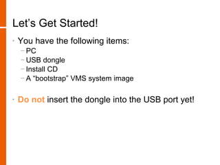 Let’s Get Started!
•   You have the following items:
    − PC
    − USB dongle
    − Install CD
    − A “bootstrap” VMS system image

•   Do not insert the dongle into the USB port yet!
 
