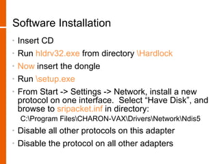 Software Installation
•   Insert CD
•   Run hldrv32.exe from directory Hardlock
•   Now insert the dongle
•   Run setup.exe
•   From Start -> Settings -> Network, install a new
    protocol on one interface. Select “Have Disk”, and
    browse to sripacket.inf in directory:
    C:Program FilesCHARON-VAXDriversNetworkNdis5
•   Disable all other protocols on this adapter
•   Disable the protocol on all other adapters
 