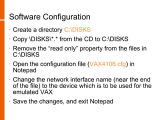 Software Configuration
•   Create a directory C:DISKS
•   Copy DISKS*.* from the CD to C:DISKS
•   Remove the “read only” property from the files in
    C:DISKS
•   Open the configuration file (VAX4106.cfg) in
    Notepad
•   Change the network interface name (near the end
    of the file) to the device which is to be used for the
    emulated VAX
•   Save the changes, and exit Notepad
 