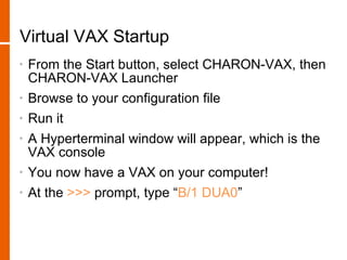 Virtual VAX Startup
•   From the Start button, select CHARON-VAX, then
    CHARON-VAX Launcher
•   Browse to your configuration file
•   Run it
•   A Hyperterminal window will appear, which is the
    VAX console
•   You now have a VAX on your computer!
•   At the >>> prompt, type “B/1 DUA0”
 