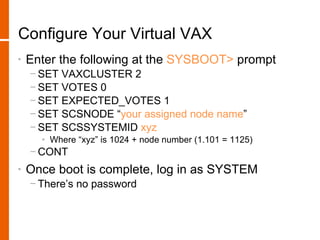 Configure Your Virtual VAX
•   Enter the following at the SYSBOOT> prompt
    − SET VAXCLUSTER 2
    − SET VOTES 0
    − SET EXPECTED_VOTES 1
    − SET SCSNODE “your assigned node name”
    − SET SCSSYSTEMID xyz
      • Where “xyz” is 1024 + node number (1.101 = 1125)
    − CONT
•   Once boot is complete, log in as SYSTEM
    − There’s no password
 