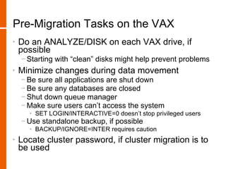 Pre-Migration Tasks on the VAX
•   Do an ANALYZE/DISK on each VAX drive, if
    possible
    − Starting with “clean” disks might help prevent problems
•   Minimize changes during data movement
    − Be sure all applications are shut down
    − Be sure any databases are closed
    − Shut down queue manager
    − Make sure users can’t access the system
       • SET LOGIN/INTERACTIVE=0 doesn’t stop privileged users
    − Use standalone backup, if possible
       • BACKUP/IGNORE=INTER requires caution
•   Locate cluster password, if cluster migration is to
    be used
 