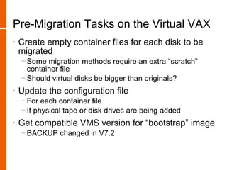 Pre-Migration Tasks on the Virtual VAX
•   Create empty container files for each disk to be
    migrated
    − Some migration methods require an extra “scratch”
      container file
    − Should virtual disks be bigger than originals?
•   Update the configuration file
    − For each container file
    − If physical tape or disk drives are being added
•   Get compatible VMS version for “bootstrap” image
    − BACKUP changed in V7.2
 
