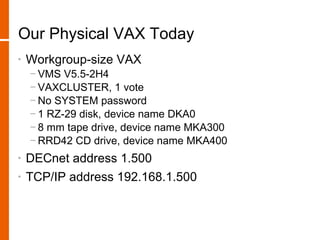 Our Physical VAX Today
•   Workgroup-size VAX
    − VMS V5.5-2H4
    − VAXCLUSTER, 1 vote
    − No SYSTEM password
    − 1 RZ-29 disk, device name DKA0
    − 8 mm tape drive, device name MKA300
    − RRD42 CD drive, device name MKA400
•   DECnet address 1.500
•   TCP/IP address 192.168.1.500
 
