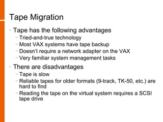 Tape Migration
•   Tape has the following advantages
    − Tried-and-true technology
    − Most VAX systems have tape backup
    − Doesn’t require a network adapter on the VAX
    − Very familiar system management tasks
•   There are disadvantages
    − Tape is slow
    − Reliable tapes for older formats (9-track, TK-50, etc.) are
      hard to find
    − Reading the tape on the virtual system requires a SCSI
      tape drive
 
