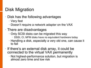 Disk Migration
•   Disk has the following advantages
    − Very fast
    − Doesn’t require a network adapter on the VAX
•   There are disadvantages
    − Only SCSI disks can be migrated this way
       • DSSI, CI, MFM disks have no equivalent hardware today
    − Handling a disk, especially a very old one, can cause it
      to fail
•   If there’s an external disk array, it could be
    connected to the virtual VAX permanently
    − Not highest-performance solution, but migration is
      almost zero time and low risk
 