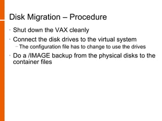 Disk Migration – Procedure
•   Shut down the VAX cleanly
•   Connect the disk drives to the virtual system
    − The configuration file has to change to use the drives
•   Do a /IMAGE backup from the physical disks to the
    container files
 