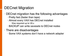 DECnet Migration
•   DECnet migration has the following advantages
    − Pretty fast (faster than tape)
    − Almost every VAX has DECnet installed
      • Was required up to V6.x
    − BACKUP can write savesets to DECnet nodes
•   There are disadvantages
    − Some VAX systems don’t have a network adapter
 