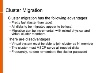Cluster Migration
•   Cluster migration has the following advantages
    − Pretty fast (faster than tape)
    − All disks to be migrated appear to be local
    − Migration can be incremental, with mixed physical and
      virtual cluster members
•   There are disadvantages
    − Virtual system must be able to join cluster as NI member
    − The cluster must MSCP-serve all needed disks
    − Frequently, no one remembers the cluster password
 