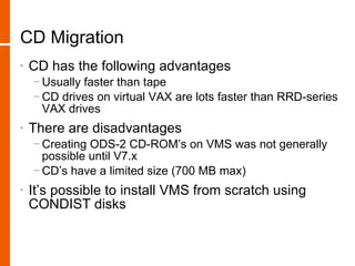 CD Migration
•   CD has the following advantages
    − Usually faster than tape
    − CD drives on virtual VAX are lots faster than RRD-series
      VAX drives
•   There are disadvantages
    − Creating ODS-2 CD-ROM’s on VMS was not generally
      possible until V7.x
    − CD’s have a limited size (700 MB max)
•   It’s possible to install VMS from scratch using
    CONDIST disks
 