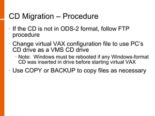 CD Migration – Procedure
•   If the CD is not in ODS-2 format, follow FTP
    procedure
•   Change virtual VAX configuration file to use PC’s
    CD drive as a VMS CD drive
    − Note: Windows must be rebooted if any Windows-format
      CD was inserted in drive before starting virtual VAX
•   Use COPY or BACKUP to copy files as necessary
 