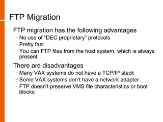 FTP Migration
•   FTP migration has the following advantages
    − No use of “DEC proprietary” protocols
    − Pretty fast
    − You can FTP files from the host system, which is always
      present
•   There are disadvantages
    − Many VAX systems do not have a TCP/IP stack
    − Some VAX systems don’t have a network adapter
    − FTP doesn’t preserve VMS file characteristics or boot
      blocks
 