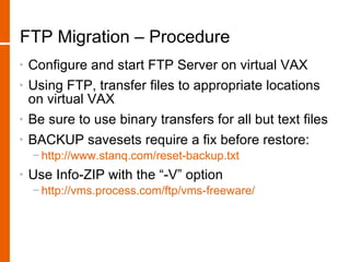FTP Migration – Procedure
•   Configure and start FTP Server on virtual VAX
•   Using FTP, transfer files to appropriate locations
    on virtual VAX
•   Be sure to use binary transfers for all but text files
•   BACKUP savesets require a fix before restore:
    − http://www.stanq.com/reset-backup.txt
•   Use Info-ZIP with the “-V” option
    − http://vms.process.com/ftp/vms-freeware/
 