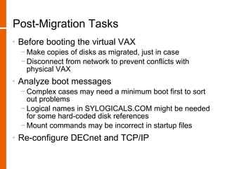 Post-Migration Tasks
•   Before booting the virtual VAX
    − Make copies of disks as migrated, just in case
    − Disconnect from network to prevent conflicts with
      physical VAX
•   Analyze boot messages
    − Complex cases may need a minimum boot first to sort
      out problems
    − Logical names in SYLOGICALS.COM might be needed
      for some hard-coded disk references
    − Mount commands may be incorrect in startup files
•   Re-configure DECnet and TCP/IP
 