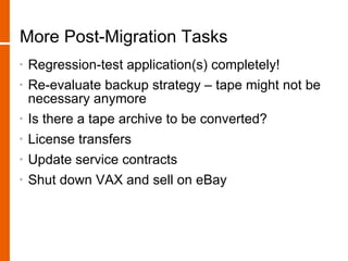 More Post-Migration Tasks
•   Regression-test application(s) completely!
•   Re-evaluate backup strategy – tape might not be
    necessary anymore
•   Is there a tape archive to be converted?
•   License transfers
•   Update service contracts
•   Shut down VAX and sell on eBay
 