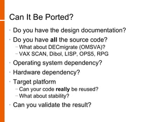 Can It Be Ported?
•   Do you have the design documentation?
•   Do you have all the source code?
    − What about DECmigrate (OMSVA)?
    − VAX SCAN, Dibol, LISP, OPS5, RPG
•   Operating system dependency?
•   Hardware dependency?
•   Target platform
    − Can your code really be reused?
    − What about stability?
•   Can you validate the result?
 