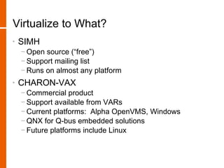 Virtualize to What?
•   SIMH
    − Open source (“free”)
    − Support mailing list
    − Runs on almost any platform
•   CHARON-VAX
    − Commercial product
    − Support available from VARs
    − Current platforms: Alpha OpenVMS, Windows
    − QNX for Q-bus embedded solutions
    − Future platforms include Linux
 