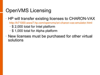 OpenVMS Licensing
•   HP will transfer existing licenses to CHARON-VAX
    http://h71000.www7.hp.com/openvms/sri-charon-vax-emulator.html
    − $ 2,000 total for Intel platform
    − $ 1,000 total for Alpha platform
•   New licenses must be purchased for other virtual
    solutions
 
