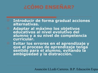 ¿CÓMO ENSEÑAR?





Introducir de forma gradual acciones
alternativas.
Adaptar al máximo los objetivos
educativos al nivel evolutivo del
alumno y a su nivel de competencia
curricular.
Evitar los errores en el aprendizaje y
que el proceso de aprendizaje tenga
sentido para el alumno, evitando la
ambigüedad y la distracción.

Asunción LLedó Carreres. B.P. Educación Espec

 